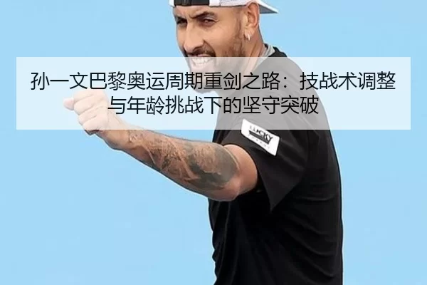 孙一文巴黎奥运周期重剑之路：技战术调整与年龄挑战下的坚守突破
